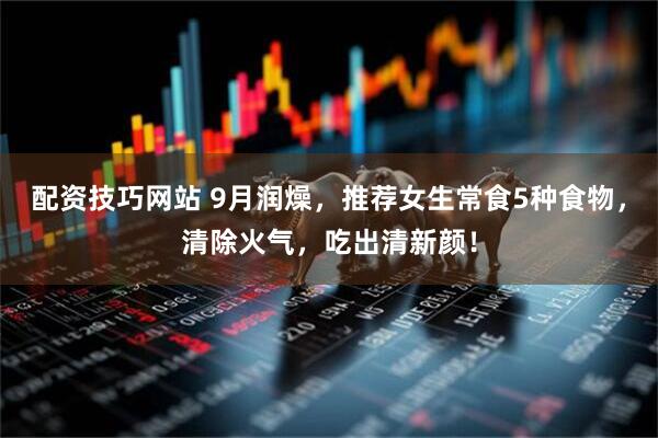 配资技巧网站 9月润燥，推荐女生常食5种食物，清除火气，吃出清新颜！