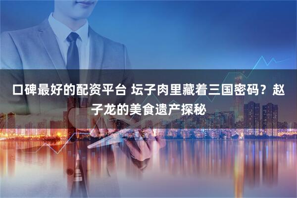 口碑最好的配资平台 坛子肉里藏着三国密码？赵子龙的美食遗产探秘
