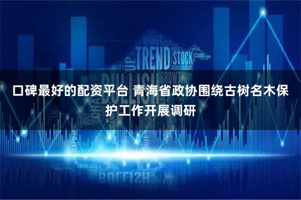 口碑最好的配资平台 青海省政协围绕古树名木保护工作开展调研