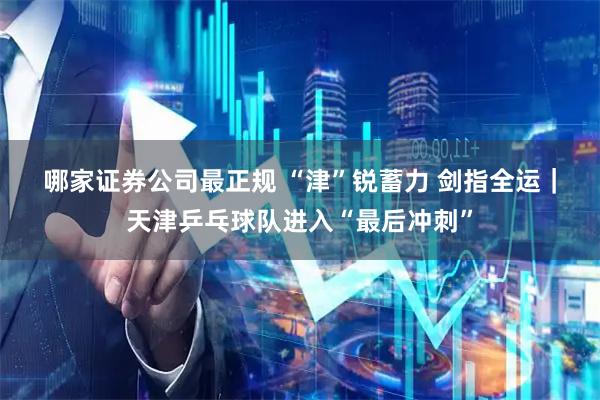 哪家证券公司最正规 “津”锐蓄力&#32;剑指全运｜天津乒乓球队进入“最后冲刺”