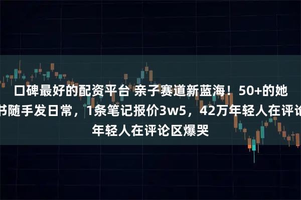 口碑最好的配资平台 亲子赛道新蓝海！50+的她在小红书随手发日常，1条笔记报价3w5，42万年轻人在评论区爆哭