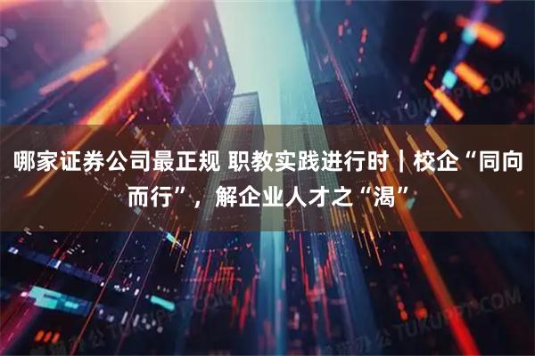 哪家证券公司最正规 职教实践进行时|校企“同向而行”,解企业人才之“渴”