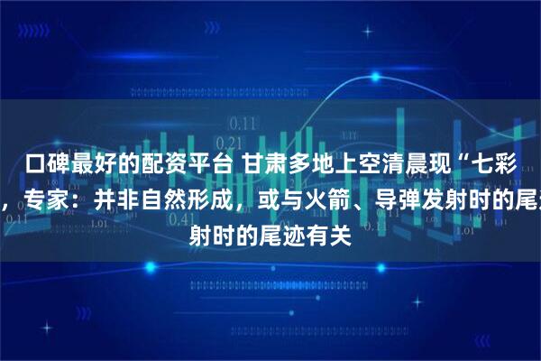 口碑最好的配资平台 甘肃多地上空清晨现“七彩祥云”,专家:并非自然形成,或与火箭、导弹发射时的尾迹有关
