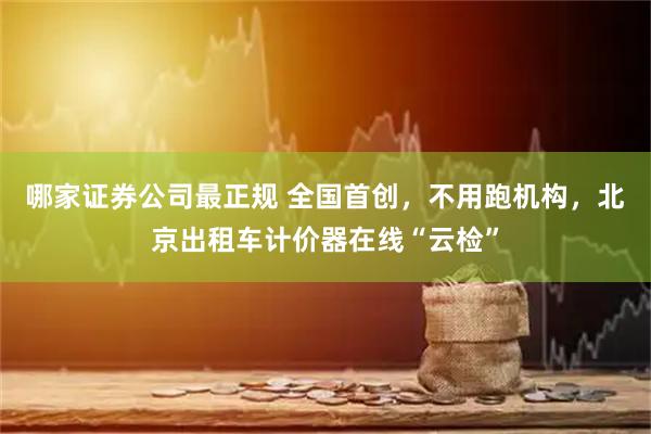 哪家证券公司最正规 全国首创,不用跑机构,北京出租车计价器在线“云检”
