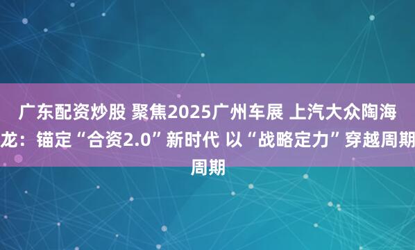 广东配资炒股 聚焦2025广州车展 上汽大众陶海龙：锚定“合资2.0”新时代 以“战略定力”穿越周期