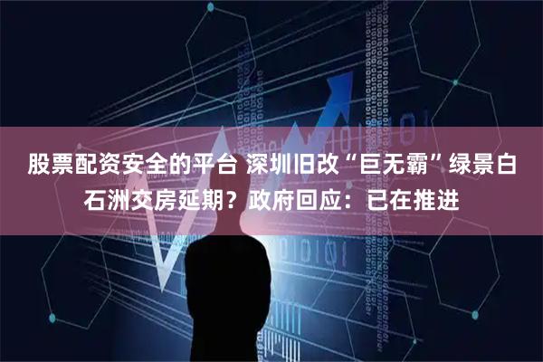 股票配资安全的平台 深圳旧改“巨无霸”绿景白石洲交房延期?政府回应:已在推进