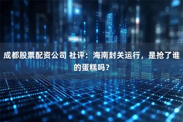 成都股票配资公司 社评：海南封关运行，是抢了谁的蛋糕吗？