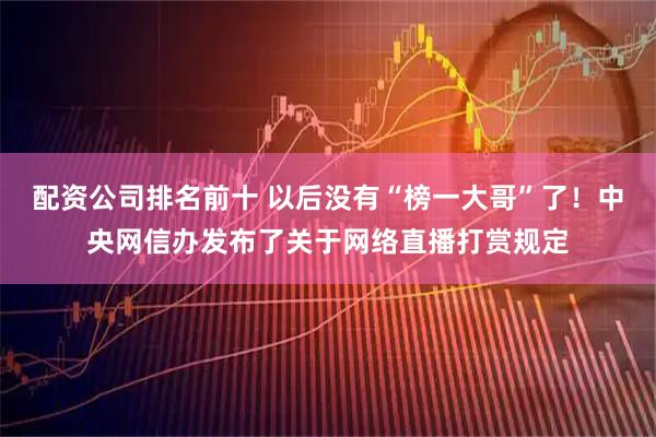 配资公司排名前十 以后没有“榜一大哥”了！中央网信办发布了关于网络直播打赏规定