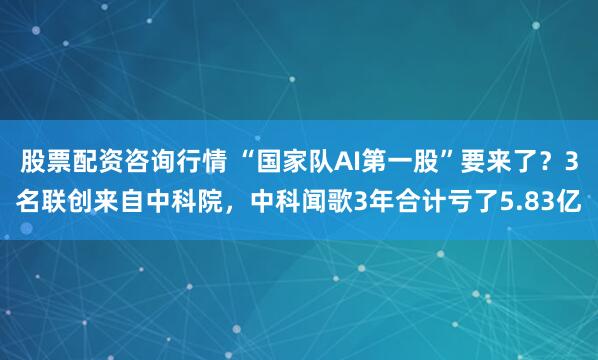 股票配资咨询行情 “国家队AI第一股”要来了？3名联创来自中科院，中科闻歌3年合计亏了5.83亿