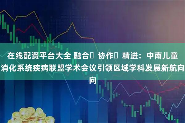 在线配资平台大全 融合・协作・精进：中南儿童消化系统疾病联盟学术会议引领区域学科发展新航向