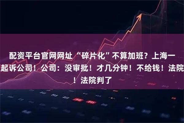 配资平台官网网址 “碎片化”不算加班？上海一员工起诉公司！公司：没审批！才几分钟！不给钱！法院判了