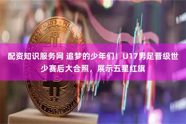 配资知识服务网 追梦的少年们！U17男足晋级世少赛后大合照，展示五星红旗