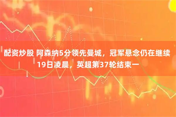 配资炒股 阿森纳5分领先曼城，冠军悬念仍在继续 19日凌晨，英超第37轮结束一