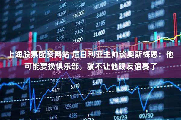 上海股票配资网站 尼日利亚主帅谈奥斯梅恩：他可能要换俱乐部，就不让他踢友谊赛了