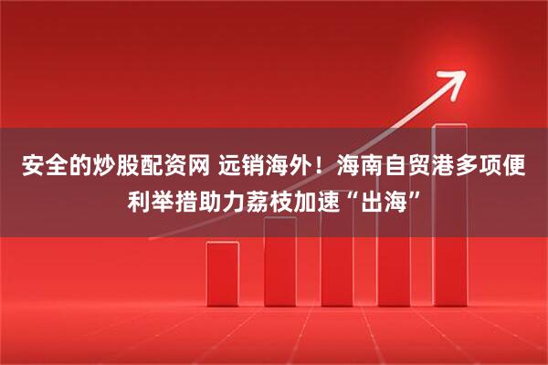 安全的炒股配资网 远销海外！海南自贸港多项便利举措助力荔枝加速“出海”