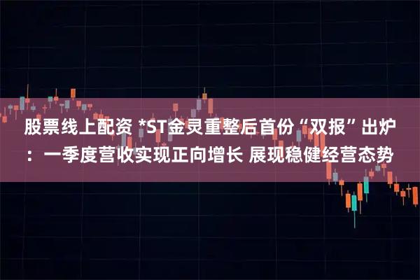 股票线上配资 *ST金灵重整后首份“双报”出炉：一季度营收实现正向增长 展现稳健经营态势