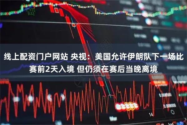 线上配资门户网站 央视：美国允许伊朗队下一场比赛前2天入境 但仍须在赛后当晚离境