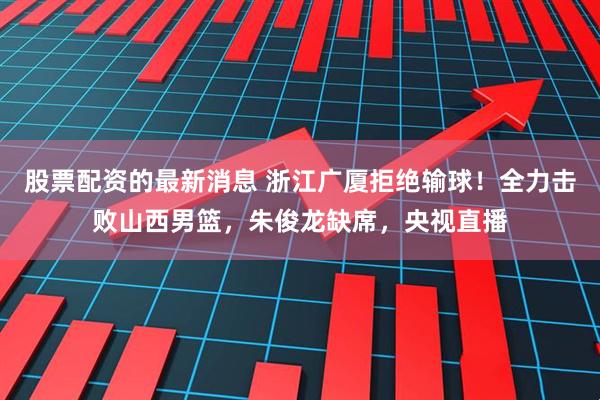股票配资的最新消息 浙江广厦拒绝输球！全力击败山西男篮，朱俊龙缺席，央视直播